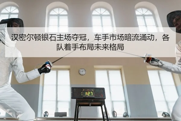 汉密尔顿银石主场夺冠，车手市场暗流涌动，各队着手布局未来格局